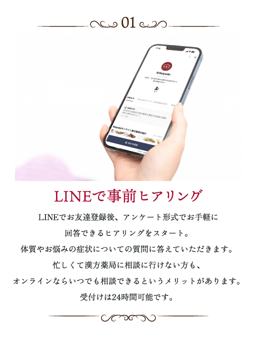 LINEで事前ヒアリング LINEでお友達登録後、アンケート形式でお手軽に回答できるヒアリングをスタート。体質やお悩みの症状についての質問に答えていただきます。忙しくて漢方薬局に相談に行けない方も、オンラインならいつでも相談できるというメリットがあります。受付は24時間可能です。