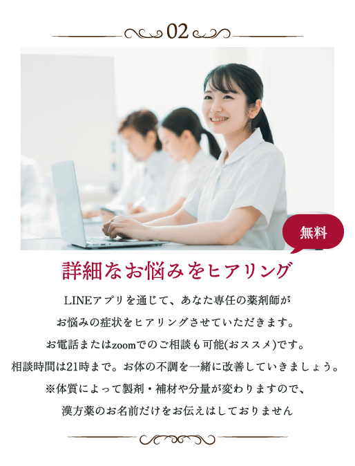 詳細なお悩みをヒアリング LINEアプリを通じて、あなた専任の薬剤師がお悩みの症状をヒアリングさせていただきます。お電話またはzoomでのご相談も可能(オススメ)です。相談時間は21時まで。お体の不調を一緒に改善していきましょう。※体質によって製剤・補剤や分量が変わりますので、漢方薬のお名前だけをお伝えはしておりません