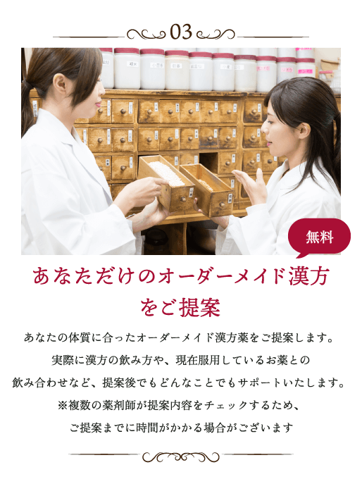 あなただけのオーダーメイド漢方をご提案 あなたの体質に合ったオーダーメイド漢方薬をご提案します。実際に漢方の飲み方や、現在服用しているお薬との飲み合わせなど、提案後でもどんなことでもサポートいたします。※複数の薬剤師が提案内容をチェックするため、ご提案までに時間がかかる場合がございます