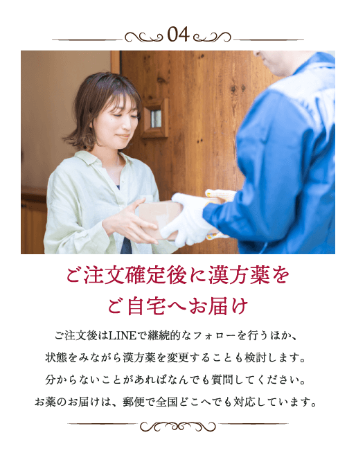 ご注文確定後に漢方薬をご自宅へお届け ご注文後はLINEで継続的なフォローを行うほか、状態をみながら漢方薬を変更することも検討します。分からないことがあればなんでも質問してください。お薬のお届けは、郵便で全国どこへでも対応しています。